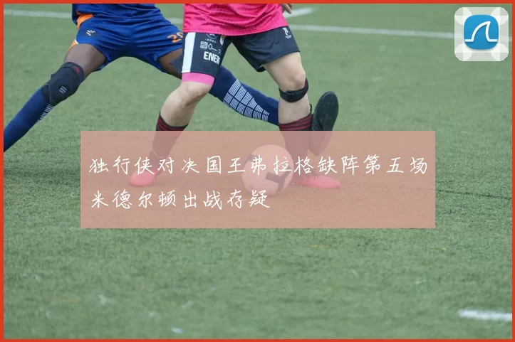 独行侠对决国王弗拉格缺阵第五场米德尔顿出战存疑
