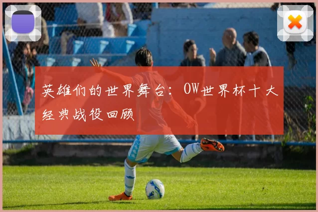 英雄们的世界舞台：OW世界杯十大经典战役回顾