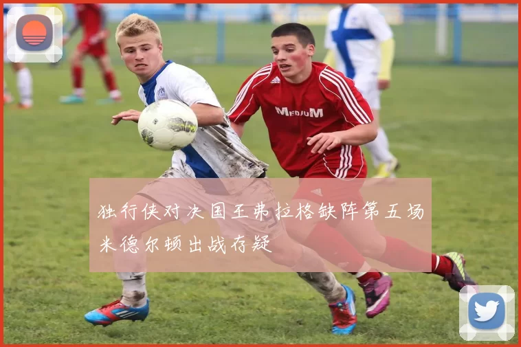 独行侠对决国王弗拉格缺阵第五场米德尔顿出战存疑