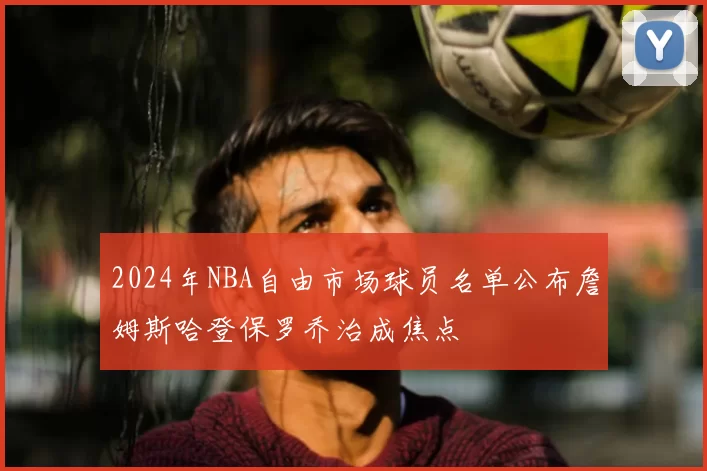 2024年NBA自由市场球员名单公布詹姆斯哈登保罗乔治成焦点