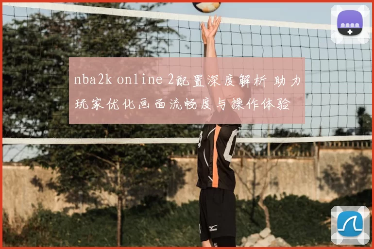 nba2k online 2配置深度解析 助力玩家优化画面流畅度与操作体验