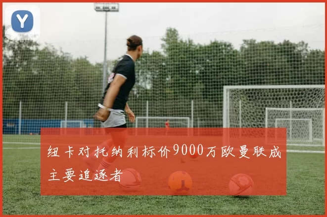 纽卡对托纳利标价9000万欧曼联成主要追逐者