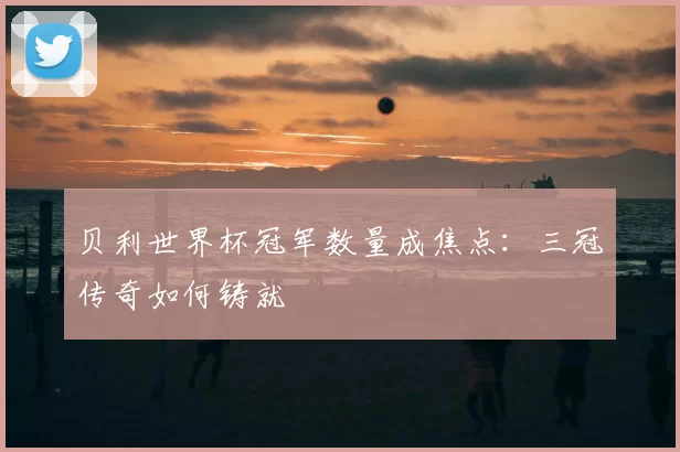 贝利世界杯冠军数量成焦点:三冠传奇如何铸就