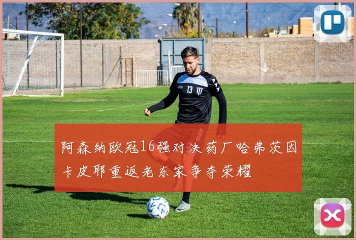 阿森纳欧冠16强对决药厂哈弗茨因卡皮耶重返老东家争夺荣耀