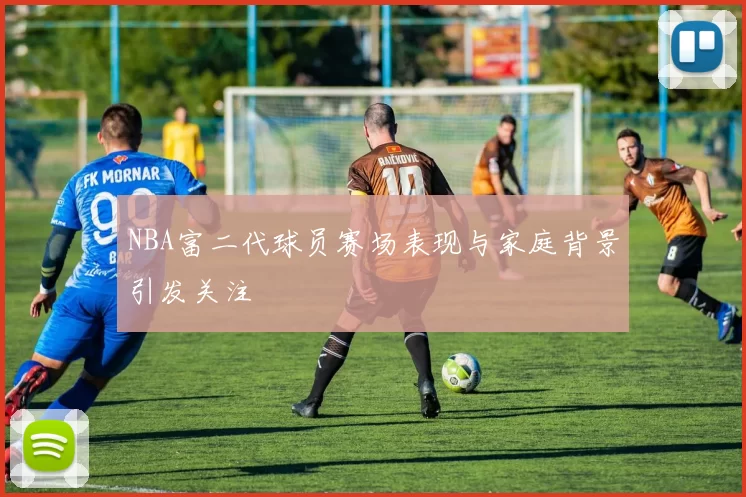 NBA富二代球员赛场表现与家庭背景引发关注