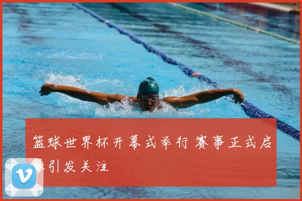 篮球世界杯开幕式举行 赛事正式启幕引发关注