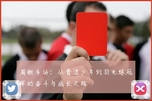 周敏专访:从青涩少年到羽毛球冠军的奋斗与成长之路