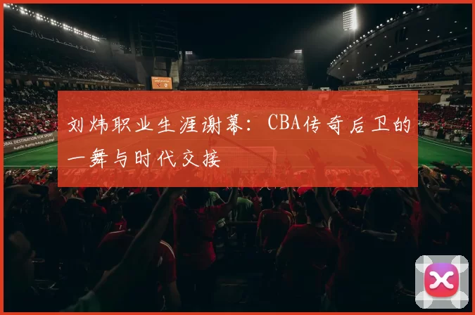 刘炜职业生涯谢幕：CBA传奇后卫的一舞与时代交接