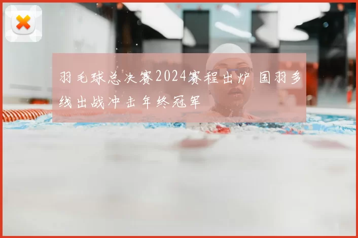 羽毛球总决赛2024赛程出炉 国羽多线出战冲击年终冠军