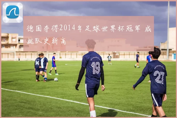 德国夺得2014年足球世界杯冠军 成就队史新高