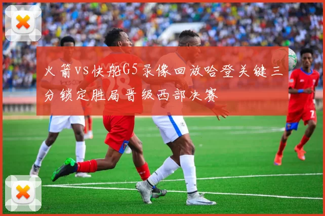 火箭vs快船G5录像回放哈登关键三分锁定胜局晋级西部决赛