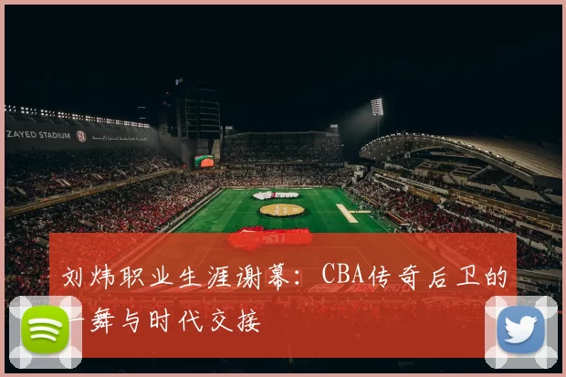 刘炜职业生涯谢幕：CBA传奇后卫的一舞与时代交接