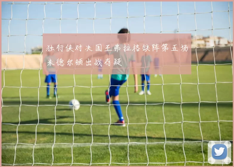独行侠对决国王弗拉格缺阵第五场米德尔顿出战存疑