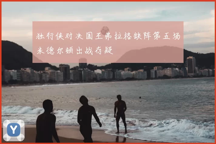 独行侠对决国王弗拉格缺阵第五场米德尔顿出战存疑